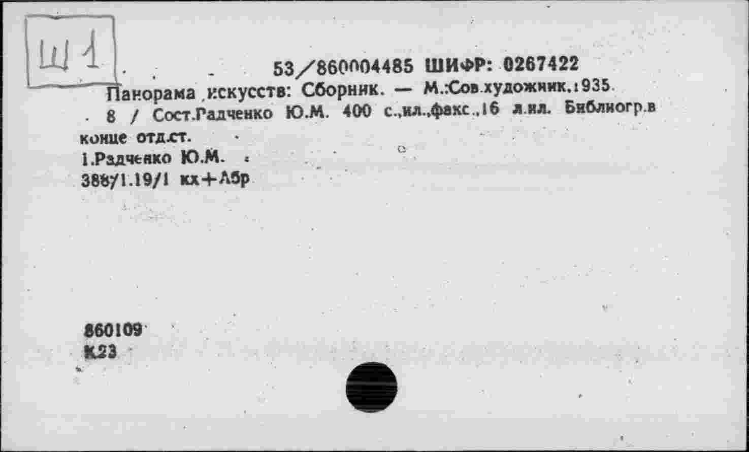 ﻿1 .	.	.	53/860004485 ШИФР: 0267422
Панорама .искусств: Сборник. — M.Æob.художник. 1935
8 / Сост.Радченко Ю.М. 400 с.,ил.,факс.,16 л.ил. Библиогр.в
конце отдхт.
1 .Радченко Ю.М. • 388/1.19/1 кх+Л9р
860109 К2Э